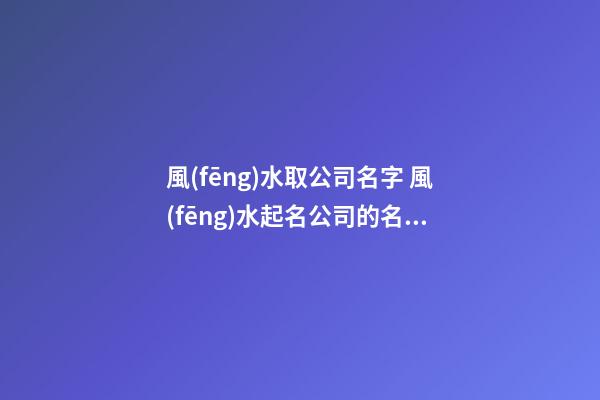 風(fēng)水取公司名字 風(fēng)水起名公司的名稱